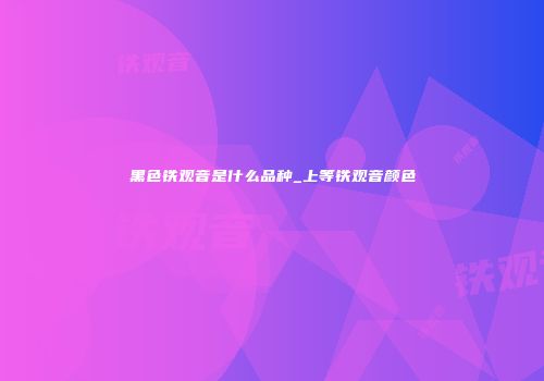 黑色铁观音是什么品种_上等铁观音颜色