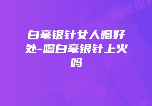 白毫银针女人喝好处-喝白毫银针上火吗