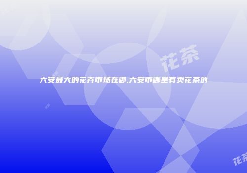 六安最大的花卉市场在哪,六安市哪里有卖花茶的