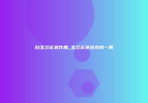 白玉兰花茶作用_玉兰花茶多少钱一两