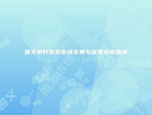 遵义茶叶批发市场全景与优质选择指南