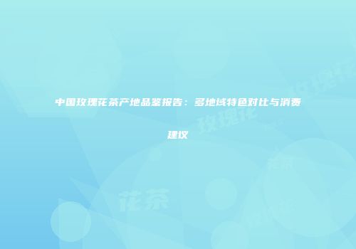中国玫瑰花茶产地品鉴报告：多地域特色对比与消费建议