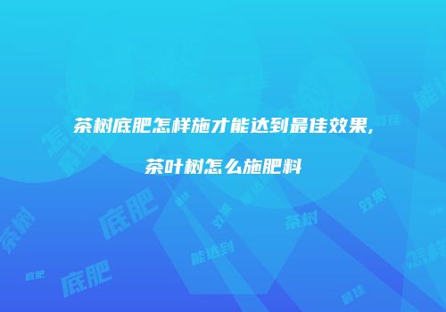 茶树底肥怎样施才能达到最佳效果,茶叶树怎么施肥料