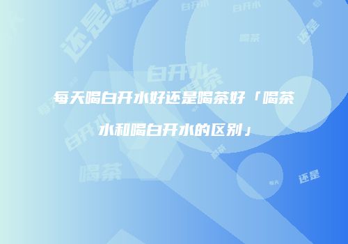 每天喝白开水好还是喝茶好「喝茶水和喝白开水的区别」
