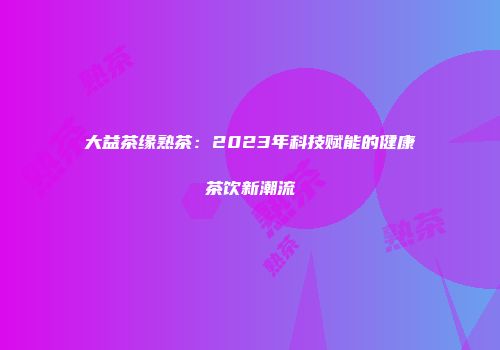 大益茶缘熟茶：2023年科技赋能的健康茶饮新潮流