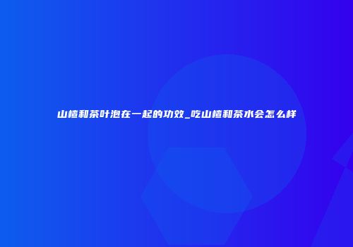 山楂和茶叶泡在一起的功效_吃山楂和茶水会怎么样