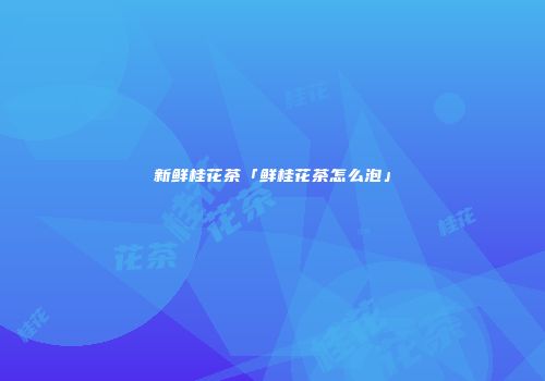 新鲜桂花茶「鲜桂花茶怎么泡」