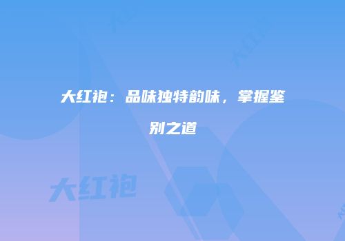 大红袍：品味独特韵味，掌握鉴别之道