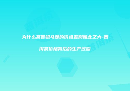 为什么茶苦聪马邓的价格差别如此之大-普洱茶价格背后的生产过程