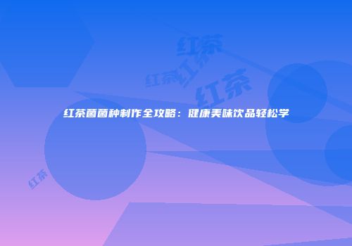 红茶菌菌种制作全攻略：健康美味饮品轻松学