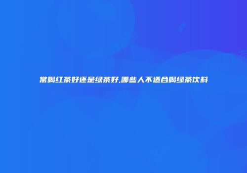 常喝红茶好还是绿茶好,哪些人不适合喝绿茶饮料