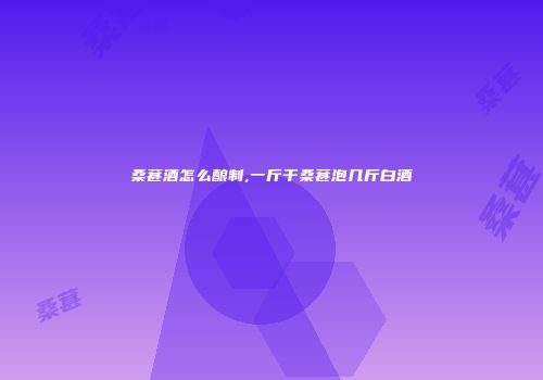 桑葚酒怎么酿制,一斤干桑葚泡几斤白酒