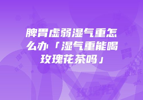 脾胃虚弱湿气重怎么办「湿气重能喝玫瑰花茶吗」