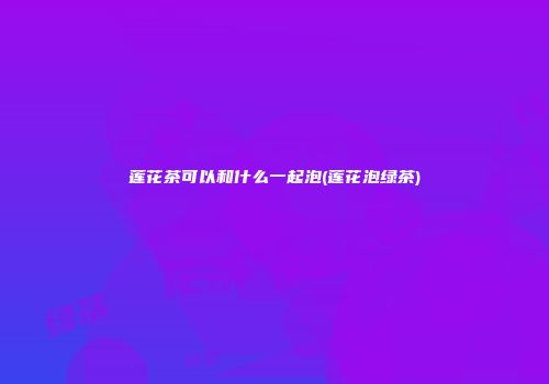 莲花茶可以和什么一起泡(莲花泡绿茶)