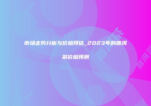 市场走势分析与价格预估_2023年的普洱茶价格预测