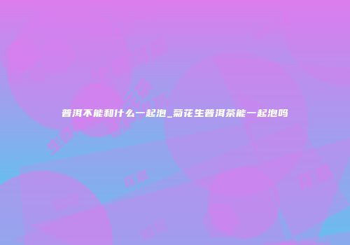 普洱不能和什么一起泡_菊花生普洱茶能一起泡吗