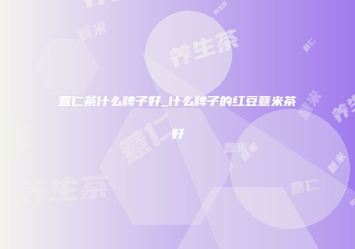 薏仁茶什么牌子好_什么牌子的红豆薏米茶好