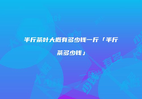 半斤茶叶大概有多少钱一斤「半斤茶多少钱」