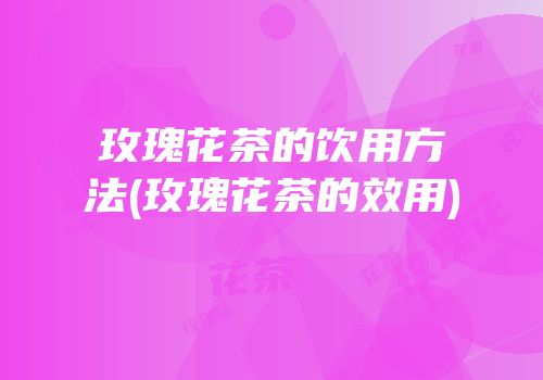 玫瑰花茶的饮用方法(玫瑰花茶的效用)