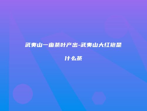 武夷山一亩茶叶产出-武夷山大红袍是什么茶