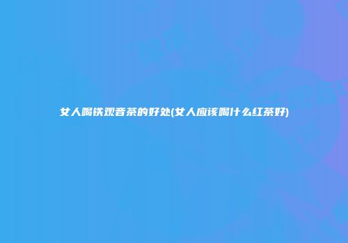 女人喝铁观音茶的好处(女人应该喝什么红茶好)