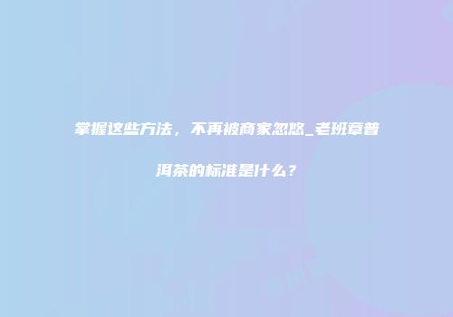 掌握这些方法，不再被商家忽悠_老班章普洱茶的标准是什么？