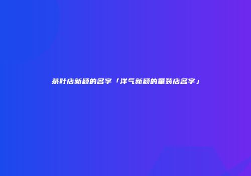 茶叶店新颖的名字「洋气新颖的童装店名字」