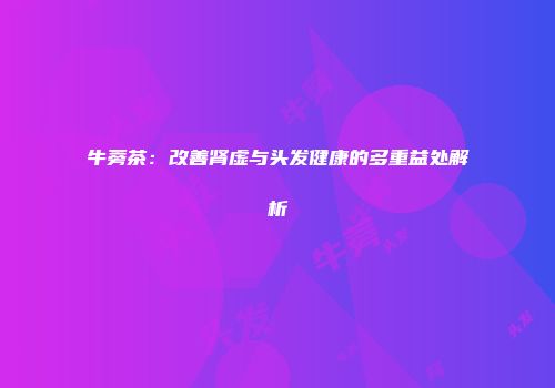 牛蒡茶：改善肾虚与头发健康的多重益处解析
