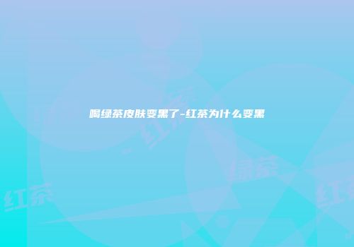 喝绿茶皮肤变黑了-红茶为什么变黑
