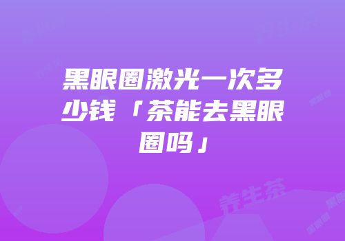 黑眼圈激光一次多少钱「茶能去黑眼圈吗」