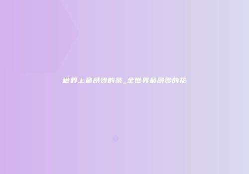 世界上最昂贵的茶_全世界最昂贵的花