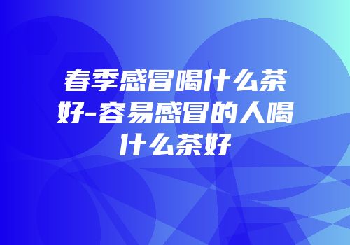 春季感冒喝什么茶好-容易感冒的人喝什么茶好