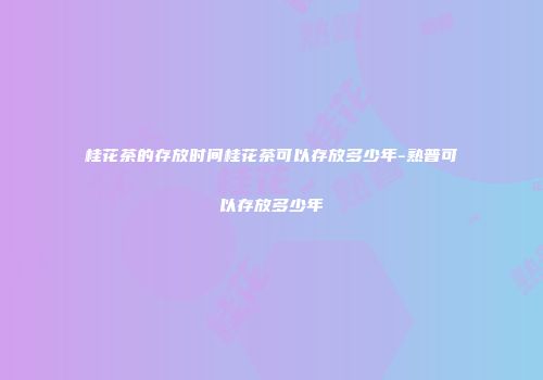 桂花茶的存放时间桂花茶可以存放多少年-熟普可以存放多少年