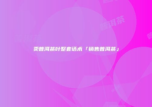 卖普洱茶叶整套话术「销售普洱茶」