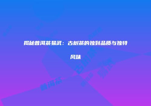 揭秘普洱茶易武：古树茶的独到品质与独特风味