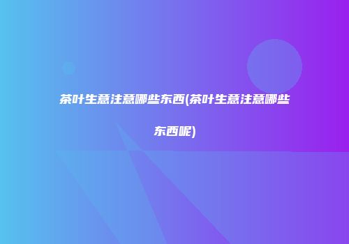 茶叶生意注意哪些东西(茶叶生意注意哪些东西呢)