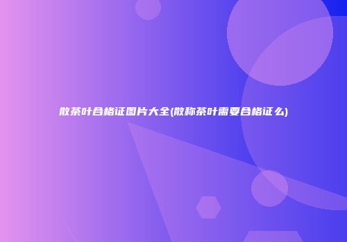 散茶叶合格证图片大全(散称茶叶需要合格证么)