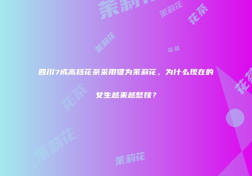 四川7成高档花茶采用犍为茉莉花，为什么现在的女生越来越愁嫁？