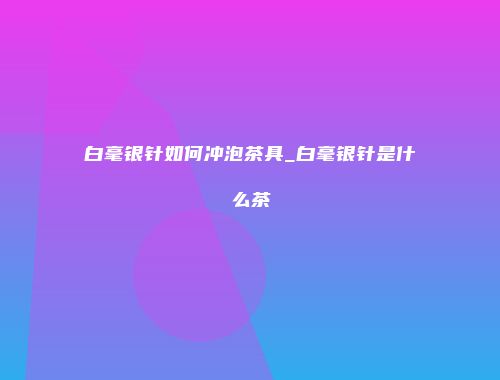 白毫银针如何冲泡茶具_白毫银针是什么茶