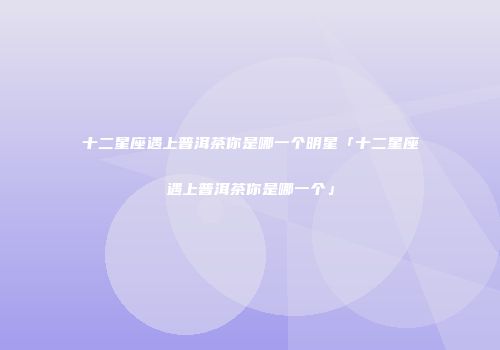 十二星座遇上普洱茶你是哪一个明星「十二星座遇上普洱茶你是哪一个」