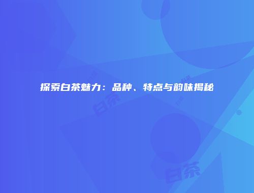 探索白茶魅力：品种、特点与韵味揭秘