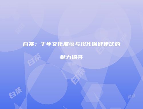 白茶：千年文化底蕴与现代保健佳饮的魅力探寻