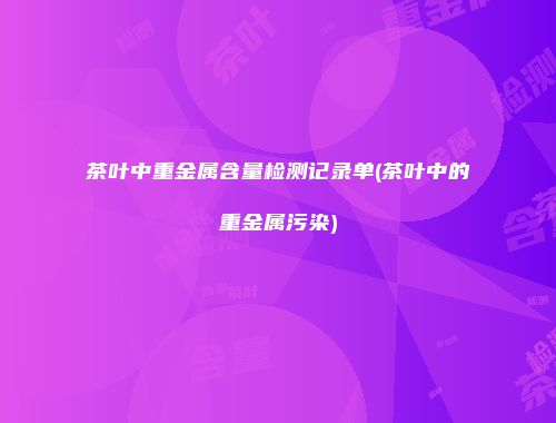 茶叶中重金属含量检测记录单(茶叶中的重金属污染)
