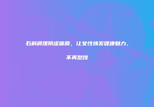 石斛调理阴虚体质，让女性焕发健康魅力，不再愁嫁