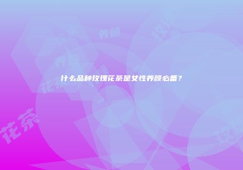 什么品种玫瑰花茶是女性养颜必备？