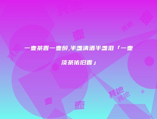 一壶茶香一壶醉,半盏清酒半盏泪「一壶淡茶依旧香」