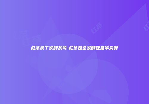 红茶属于发酵茶吗-红茶是全发酵还是半发酵