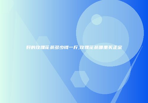 好的玫瑰花茶多少钱一斤,玫瑰花茶哪里买正宗