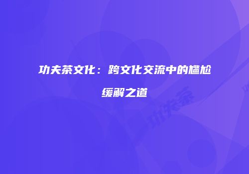 功夫茶文化：跨文化交流中的尴尬缓解之道