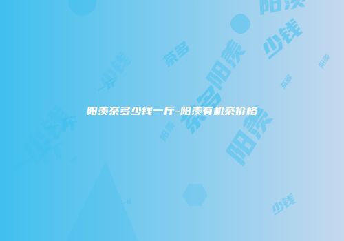 阳羡茶多少钱一斤-阳羡有机茶价格
